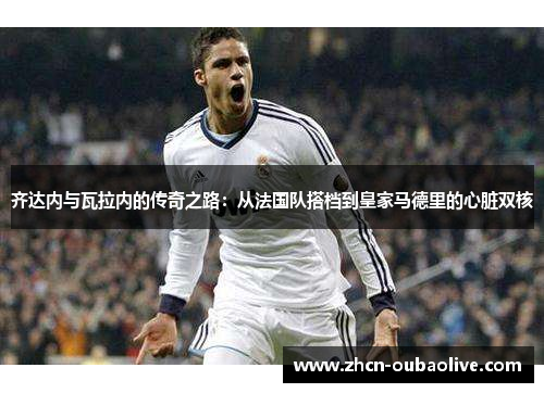 齐达内与瓦拉内的传奇之路：从法国队搭档到皇家马德里的心脏双核