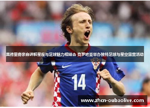莫德里奇亲自讲解星座与足球魅力相结合 克罗地亚举办独特足球与星空露营活动