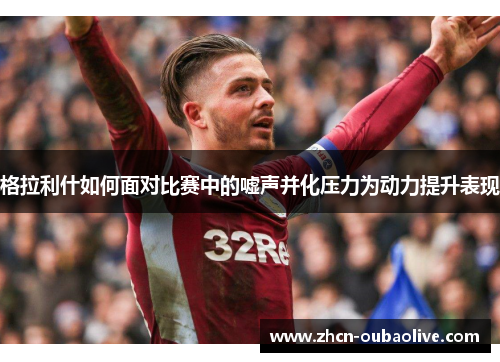 格拉利什如何面对比赛中的嘘声并化压力为动力提升表现