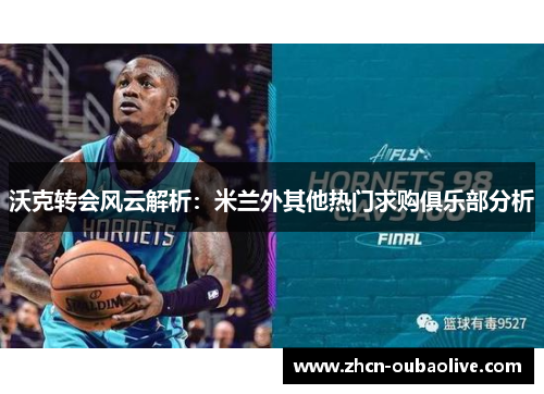沃克转会风云解析：米兰外其他热门求购俱乐部分析