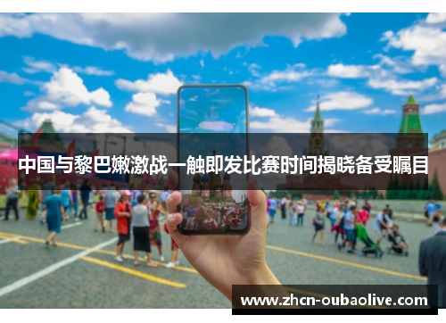 中国与黎巴嫩激战一触即发比赛时间揭晓备受瞩目