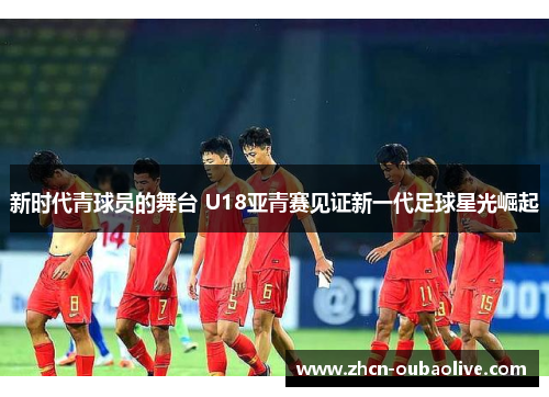 新时代青球员的舞台 U18亚青赛见证新一代足球星光崛起
